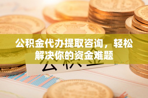 安乡公积金代办提取咨询，轻松解决你的资金难题