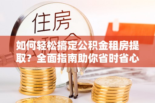 安乡如何轻松搞定公积金租房提取？全面指南助你省时省心