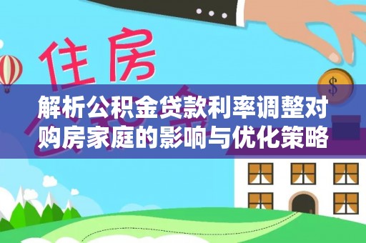 安乡解析公积金贷款利率调整对购房家庭的影响与优化策略