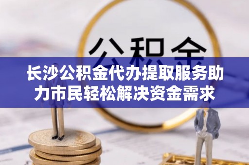 安乡长沙公积金代办提取服务助力市民轻松解决资金需求
