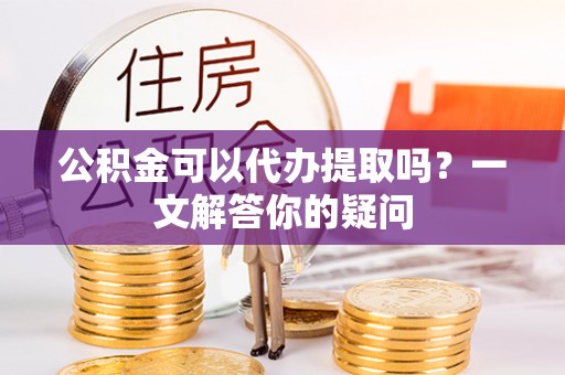 安乡公积金可以代办提取吗？一文解答你的疑问