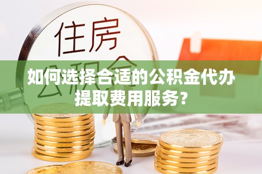 安乡如何选择合适的公积金代办提取费用服务？