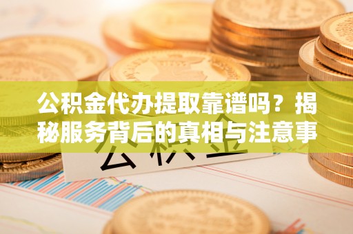 安乡公积金代办提取靠谱吗？揭秘服务背后的真相与注意事项