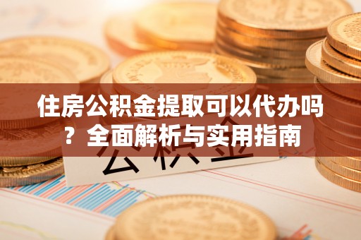 安乡住房公积金提取可以代办吗？全面解析与实用指南
