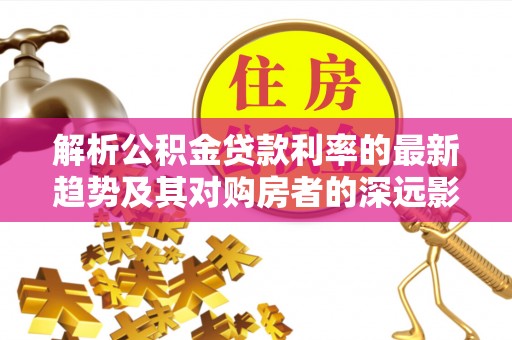 安乡解析公积金贷款利率的最新趋势及其对购房者的深远影响