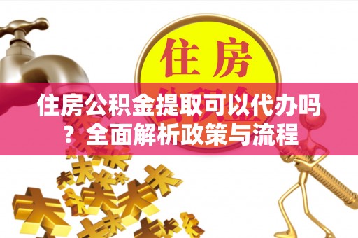 安乡住房公积金提取可以代办吗？全面解析政策与流程