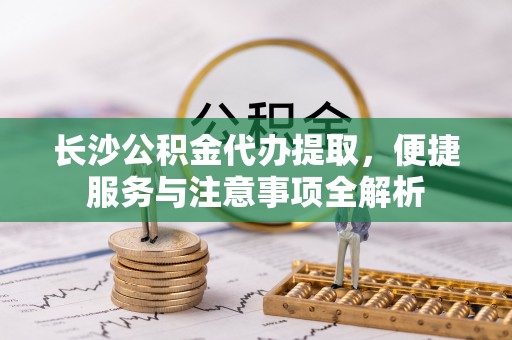 安乡长沙公积金代办提取，便捷服务与注意事项全解析