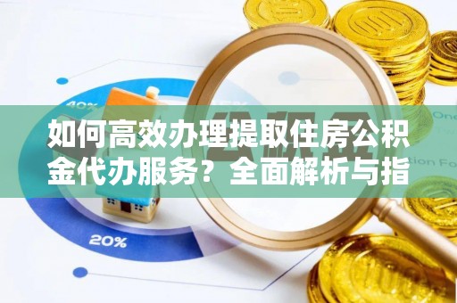 安乡如何高效办理提取住房公积金代办服务？全面解析与指南