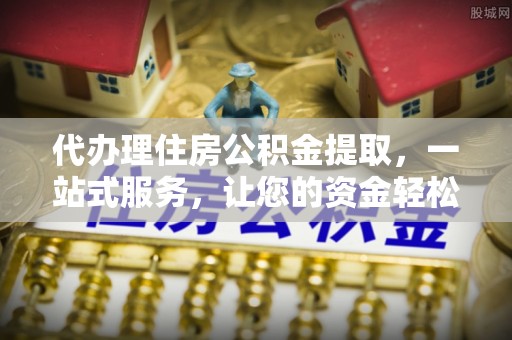 安乡代办理住房公积金提取，一站式服务，让您的资金轻松到账