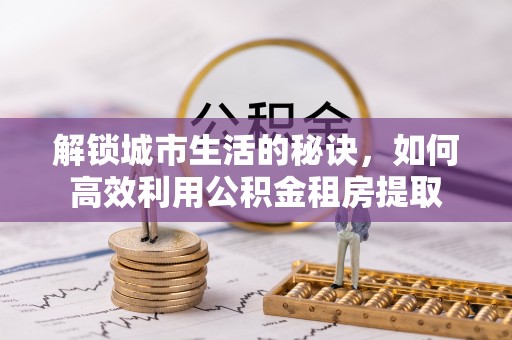 安乡解锁城市生活的秘诀，如何高效利用公积金租房提取