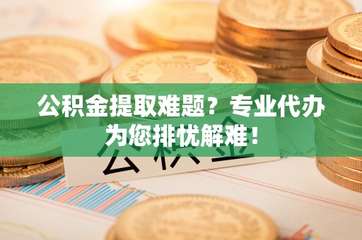 安乡公积金提取难题？专业代办为您排忧解难！