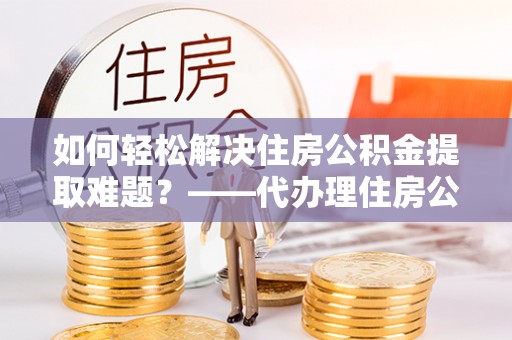 安乡如何轻松解决住房公积金提取难题？——代办理住房公积金提取服务解析