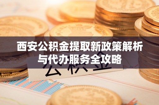 安乡西安公积金提取新政策解析与代办服务全攻略