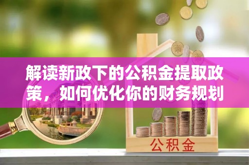 安乡解读新政下的公积金提取政策，如何优化你的财务规划