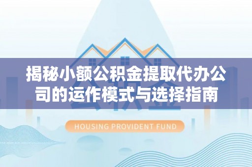 安乡揭秘小额公积金提取代办公司的运作模式与选择指南