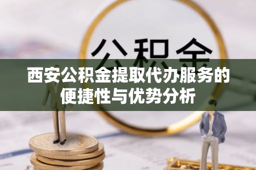 安乡西安公积金提取代办服务的便捷性与优势分析