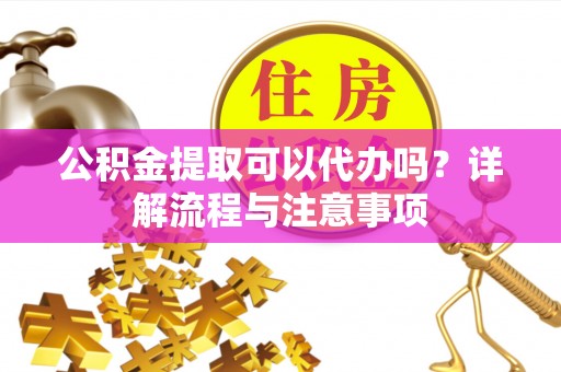安乡公积金提取可以代办吗？详解流程与注意事项