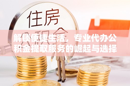 安乡解锁便捷生活，专业代办公积金提取服务的崛起与选择