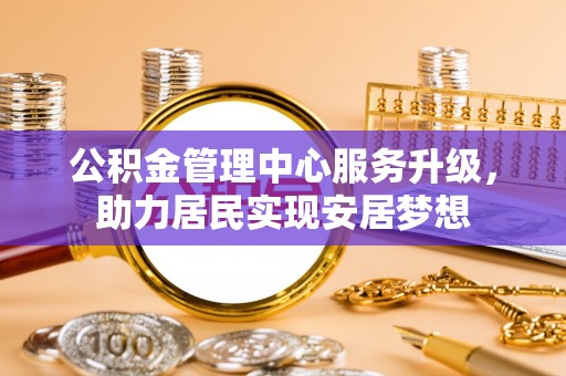 安乡公积金管理中心服务升级，助力居民实现安居梦想
