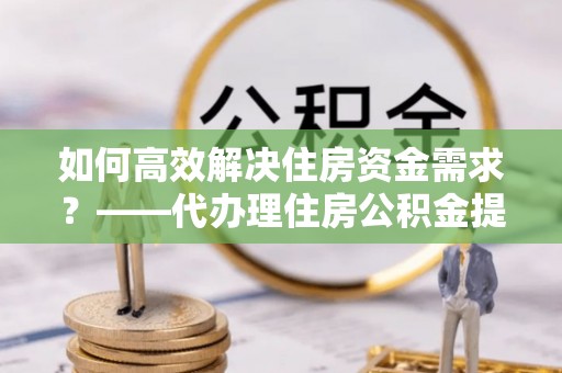 安乡如何高效解决住房资金需求？——代办理住房公积金提取服务全解析