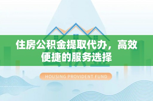 安乡住房公积金提取代办，高效便捷的服务选择