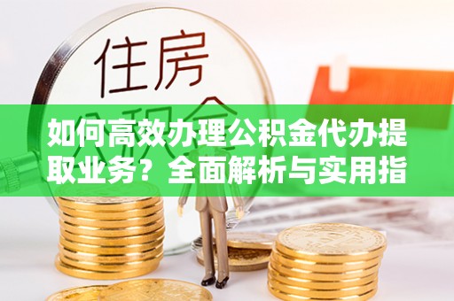 安乡如何高效办理公积金代办提取业务？全面解析与实用指南