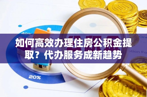 安乡如何高效办理住房公积金提取？代办服务成新趋势