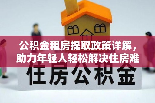 安乡公积金租房提取政策详解，助力年轻人轻松解决住房难题