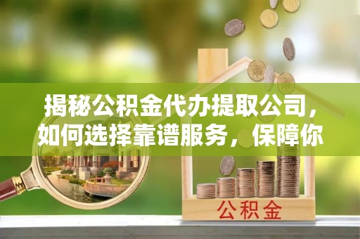 安乡揭秘公积金代办提取公司，如何选择靠谱服务，保障你的资金安全