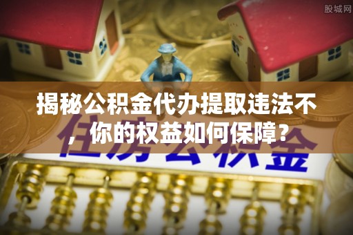 安乡揭秘公积金代办提取违法不，你的权益如何保障？